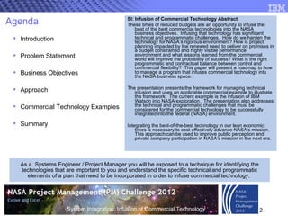 Agenda Introduction Problem Statement Business Objectives Approach Commercial Technology Examples  Summary SI: Infusion of Commercial Technology Abstract These times of reduced budgets are an opportunity to infuse the best of the best commercial technologies into the NASA business objectives.  Infusing that technology has significant technical and programmatic challenges.  How do we harden the technology for NASA’s rigorous environment? How is project planning impacted by the renewed need to deliver on promises in a budget constrained and highly visible performance environment and what lessons learned from the commercial world will improve the probability of success? What is the right programmatic and contractual balance between control and commercial flexibility?  This paper will present a roadmap to how to manage a program that infuses commercial technology into the NASA business space.  The presentation presents the framework for managing technical infusion and uses an applicable commercial example to illustrate the framework.  The current example is the infusion of IBM Watson into NASA exploration.  The presentation also addresses the technical and programmatic challenges that must be considered for the commercial technology to be successfully integrated into the federal (NASA) environment. Integrating the best-of-the-best technology in our lean economic times is necessary to cost-effectively advance NASA’s mission.  This approach can be used to improve public perception and private company participation in NASA’s mission in the next era.  As a  Systems Engineer / Project Manager you will be exposed to a technique for identifying the technologies that are important to you and understand the specific technical and programmatic elements of a plan that need to be incorporated in order to infuse commercial technology.  