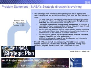 Problem Statement – NASA’s Strategic direction is evolving This Strategic Plan outlines our long-term goals as an agency and describes how we will accomplish these goals over the next decade or more.  Our goals cover more than flagship missions and cutting-edge technology development.  We are committed to  working smarter, doing business differently , and being transparent in our operations.  Continuous improvement in our program management , in particular, is essential to our future success, and we will keep the public’s  trust through transparency and accountability for our actions .  We will continue to adhere to our core values of safety, integrity, teamwork, and excellence while we foster the pioneering, innovative, and partnering spirit that drives us and continues to advance our Nation.  We will continue to  reach out to   our international partners, educators, industry, the public, and other stakeholders.   NASA will be a  leader in research and development  and in innovative business and communications practices.  Overall, NASA is a multi-mission agency that addresses complex national challenges, enables new markets, performs cutting-edge research, inspires and educates, and opens new frontiers.  Message from  the Administrator February 14, 2011 Source: NASA 2011 Strategic Plan 
