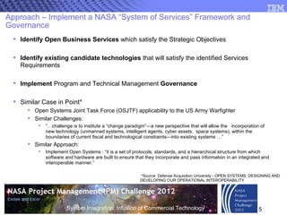 Approach – Implement a NASA “System of Services” Framework and Governance Identify Open Business Services  which satisfy the Strategic Objectives  Identify existing candidate technologies  that will satisfy the identified Services Requirements Implement  Program and Technical Management  Governance Similar Case in Point* Open Systems Joint Task Force (OSJTF) applicability to the US Army Warfighter Similar Challenges: “… challenge is to institute a “change paradigm”—a new perspective that will allow the  incorporation of new technology (unmanned systems, intelligent agents, cyber assets,  space systems), within the boundaries of current fiscal and technological constraints—into existing systems …” Similar Approach: Implement Open Systems : “it is a set of protocols, standards, and a hierarchical structure from which software and hardware are built to ensure that they incorporate and pass information in an integrated and interoperable manner.”  *Source: Defense Acquisition University - OPEN SYSTEMS: DESIGNING AND DEVELOPING OUR OPERATIONAL INTEROPERABILITY 