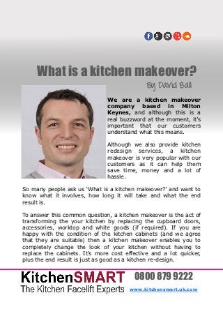 What is a kitchen makeover?
                                             By David Ball
                               We are a kitchen makeover
                               company     based     in  Milton
                               Keynes, and although this is a
                               real buzzword at the moment, it’s
                               important that our customers
                               understand what this means.

                               Although we also provide kitchen
                               redesign services, a kitchen
                               makeover is very popular with our
                               customers as it can help them
                               save time, money and a lot of
                               hassle.

So many people ask us ‘What is a kitchen makeover?’ and want to
know what it involves, how long it will take and what the end
result is.

To answer this common question, a kitchen makeover is the act of
transforming the your kitchen by replacing the cupboard doors,
accessories, worktop and white goods (if required). If you are
happy with the condition of the kitchen cabinets (and we agree
that they are suitable) then a kitchen makeover enables you to
completely change the look of your kitchen without having to
replace the cabinets. It’s more cost effective and a lot quicker,
plus the end result is just as good as a kitchen re-design.


                                        0800 879 9222
                                       www.kitchensmart.uk.com
 