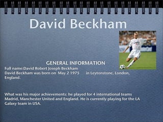 David Beckham

                      GENERAL INFORMATION
Full name:David Robert Joseph Beckham
David Beckham was born on May 2 1975!      in Leytonstone, London,
England.!



What was his major achievements: he played for 4 international teams
Madrid, Manchester United and England. He is currently playing for the LA
Galaxy team in USA.