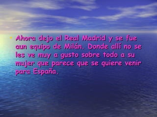 Ahora dejo el Real Madrid y se fue aun equipo de Milán. Donde allí no se les ve muy a gusto sobre todo a su mujer que parece que se quiere venir para España. 