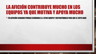 LA AFICIÓN CONTRIBUYE MUCHO EN LOS
EQUIPOS YA QUE MOTIVA Y APOYA MUCHO
• ETA AFICIÓN ECHANDO PORRAS ECHÁNDOLE A L OTRO EQUIPO Y DISTRAYÉNDOLO PARE QUE EL SUYO GANE
 
