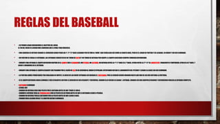 REGLAS DEL BASEBALL
• • EN PRIMERLUGARUBICAREMOSEL OBJETIVO DEL JUEGO.
EL FINDEL JUEGO ES LOGRARMÁS CARRERASQUE EL RIVAL PARA VENCERLO.
• • UNA CARRERASE OBTIENE CUANDO EL CORREDORLOGRAPISARLAS 1ª, 2ª Y 3ª BASE LLEGANDO PORÚLTIMO AL ‘HOME’ (QUE SERÍAALGO ASÍ COMO LA CUARTA BASE, PEROES EL LUGARDE PARTIDAY DE LLEGADA), EN ORDENY SIN SERELIMINADO.
• • UN PARTIDOSE JUEGA A 9 ENTRADAS. LAS ENTRADAS CONSISTENDE UN TURNO DE BATEOY UN TURNO DE DEFENSA POREQUIPO.EL EQUIPOLOCATARIO SIEMPRE COMIENZADEFENDIENDO.
• • DURANTE UNA ENTRADA EL EQUIPODEFENSIVO DISPONE EN EL CAMPOSUS 9 JUGADORES.UNPITCHER,UN CATCHER,UN DEFENSA ENTRE LA 1ª Y 2ª BASE (EL 2ª BASE), OTROSENTRE LA 2ª Y 3ª (EL SHORTSTOP,PARACORTOO TORPEDERO),OTRO EN LA 3ª BASE, Y
LUEGO 3 JUGADORESEN EL EXTERIOR.
• • DURANTE UNA ENTRADA EL EQUIPOATACANTE IRÁ PASANDO POREL CAJÓN DE BATEODE ACUERDOAL ORDENESTIPULADO,INTENTANDO BATEAR EL LANZAMIENTO DEL PITCHERY LLEGAR A LA BASE SIN SER ELIMINADO.
• • LA PARTIDA JAMÁS PODRÁDARSE PORFINALIZADAEN EMPATE, SILUEGO DE LAS NUEVE ENTRADAS ASÍ QUEDASEEL TANTEADOR,PUES SE DEBERÁSEGUIRJUGANDO HASTA QUE UNO DE LOS DOS OBTENGA LA VICTORIA.
• • SI EL EQUIPODEFENSORLOGRA ELIMINAR A TRES ATACANTES OBTIENE EL DERECHO DE SERATACANTE Y VICEVERSA. CUANDO ELLO SUCEDE SE ACABA ½ ENTRADA. CUANDO LOS DOS EQUIPOSATACARON Y DEFENDIERONFINALIZALA ENTRADA COMPLETA.
• • BATEADORELIMINADO
- STRIKE-OUT
- CUANDO UN DEFENSA COGE UNA PELOTA POREL BATEADA ANTES DE QUE TOQUE EL SUELO.
- CUANDO EL DEFENSA TOCA LA PRIMERABASECON LA PELOTA EN SU PODERANTES DE QUE EL BATEADOR LLEGUE A PISARLA.
- CUANDO UN DEFENSA TOCA AL BATEADORCON LA PELOTA ANTES DE QUE LLEGUE A BASE.
- CUANDO VIOLA ALGUNA REGLA Y EL ARBITRODECIDE ELIMINARLO.
 