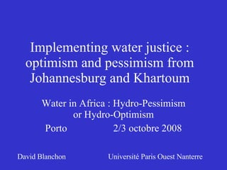Implementing water justice :
  optimism and pessimism from
   Johannesburg and Khartoum
      Water in Africa : Hydro-Pessimism
             or Hydro-Optimism
      Porto             2/3 octobre 2008

David Blanchon       Université Paris Ouest Nanterre
 