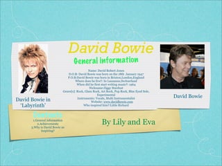 David Bowie
                                   G enera l in fo rm ati on
                                              Name: David Robert Jones
                               D.O.B: David Bowie was born on the 18th January 1947
                               P.O.B:David Bowie was born in Brixton,London,England
                                     Where does he live?: In Lausanne,Switzerland
                                      When did he first start writing music?: 1964
                                               Nickname:Ziggy Stardust
                            Genre[s]: Rock, Glam Rock, Art Rock, Pop Rock, Blue Eyed Sole,
                                                     Experimental
                                                                                             David Bowie
David Bowie in                        Instruments: Vocals, Multi Instrumentalist
                                                Website: www.davidbowie.com
 ‘Labyrinth’                               Who inspired him?:Little Richard


       Contents
       1.General information
          2.Achievements
      3.Why is David Bowie so
                                                       By Lily and Eva
             inspiring?