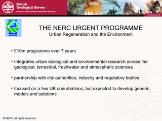 THE NERC URGENT PROGRAMME Urban Regeneration and the Environment £10m programme over 7 years Integrates urban ecological and environmental research across the geological, terrestrial, freshwater and atmospheric sciences partnership with city authorities, industry and regulatory bodies focused on a few UK conurbations, but expected to develop generic models and solutions 