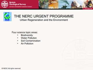 THE NERC URGENT PROGRAMME Urban Regeneration and the Environment Four science topic areas: Biodiversity Water Pollution Soil Contamination Air Pollution 