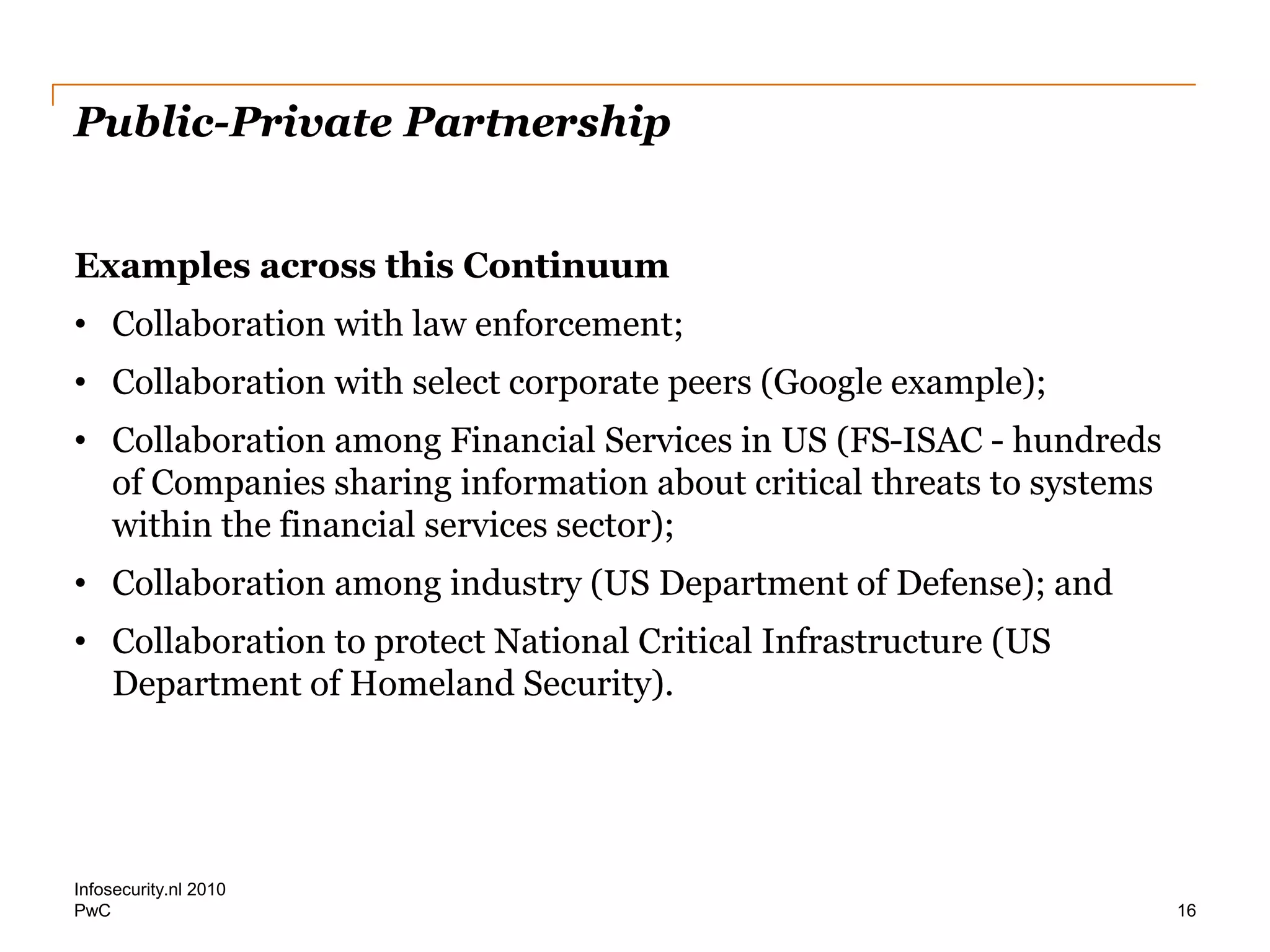 PwC
Public-Private Partnership
Examples across this Continuum
• Collaboration with law enforcement;
• Collaboration with select corporate peers (Google example);
• Collaboration among Financial Services in US (FS-ISAC - hundreds
of Companies sharing information about critical threats to systems
within the financial services sector);
• Collaboration among industry (US Department of Defense); and
• Collaboration to protect National Critical Infrastructure (US
Department of Homeland Security).
Infosecurity.nl 2010
16
 