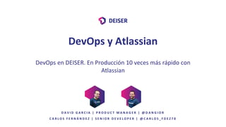 DevOps en DEISER. En Producción 10 veces más rápido con
Atlassian
C A R L O S F E R N Á N D E Z | S E N I O R D E V E L O P E R | @ C A R L O S _ F D E Z 7 8
DevOps y Atlassian
D A V I D G A R C I A | P R O D U C T M A N A G E R | @ D A N G I O R
 
