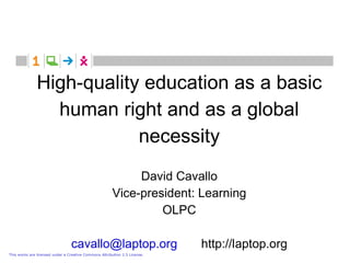 High-quality education as a basic
                 human right and as a global
                           necessity
                                                             David Cavallo
                                                        Vice-president: Learning
                                                                 OLPC

                                 cavallo@laptop.org                         http://laptop.org
This works are licensed under a Creative Commons Attribution 2.5 License.
 