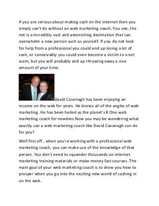 If you are serious about making cash on the internet then you
simply can't do without an web marketing coach. You see, the
net is a incredibly vast and astonishing destination that can
overwhelm a new person such as yourself. If you do not look
for help from a professional you could end up losing a lot of
cash, or conceivably you could even become a victim to a net
scam, but you will probably end up throwing away a nice
amount of your time.
David Cavanagh has been enjoying an
income on the web for years. He knows all of the angles of web
marketing. He has been hailed as the planet's # One web
marketing coach for newbies.Now you may be wondering what
exactly can a web marketing coach like David Cavanagh can do
for you?
Well first off , when you're working with a professional web
marketing coach, you can make use of the knowledge of that
person. You don't need to squander thousands on internet
marketing training materials or make money fast courses. The
main goal of your web marketing coach is to show you how to
prosper when you go into the exciting new world of cashing in
on the web.
 