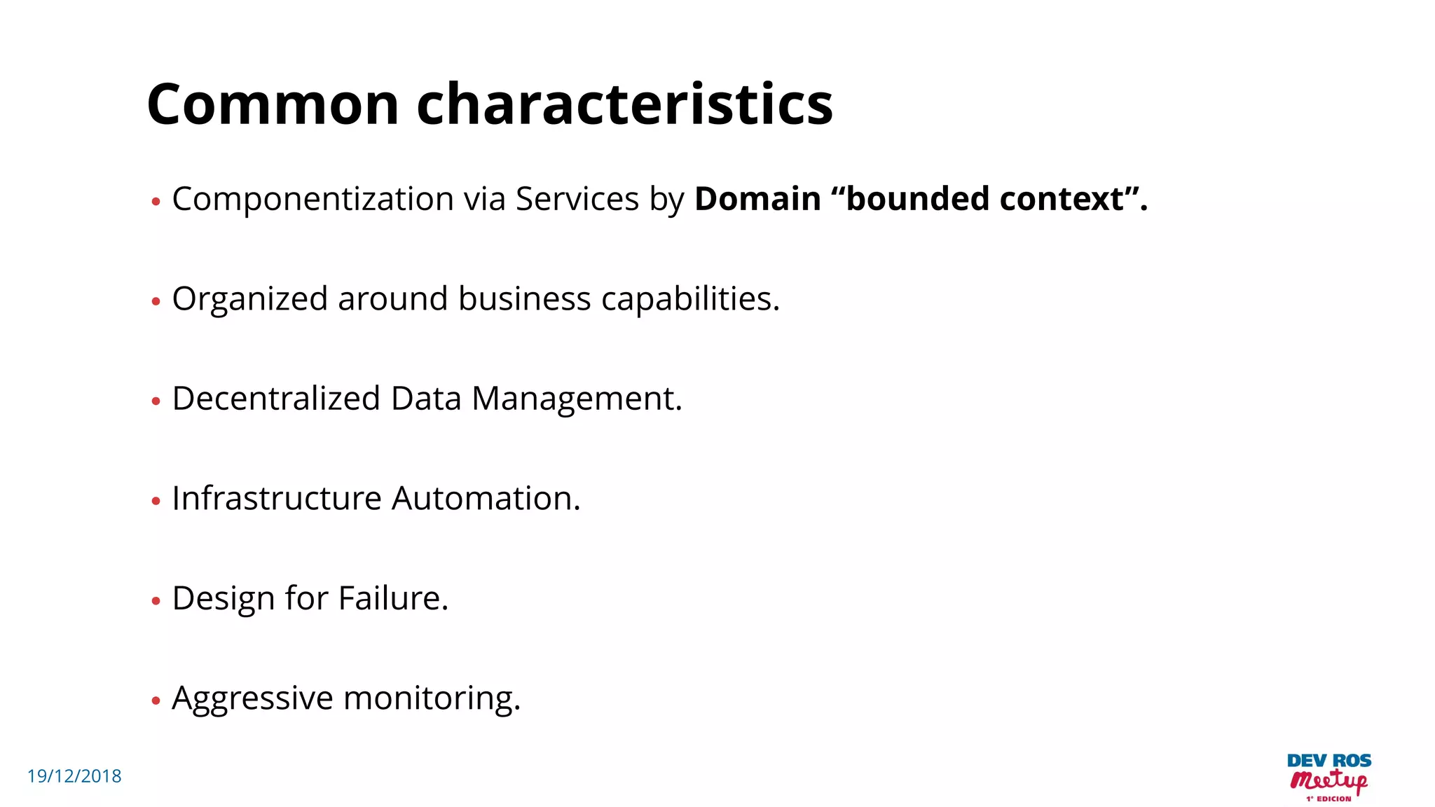 19/12/2018
Common characteristics
• Componentization via Services by Domain “bounded context”.
• Organized around business capabilities.
• Decentralized Data Management.
• Infrastructure Automation.
• Design for Failure.
• Aggressive monitoring.
 