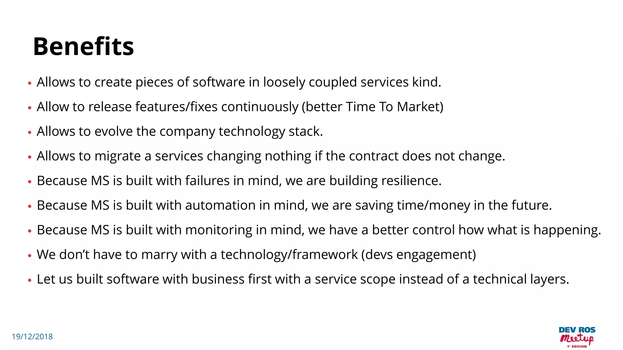 19/12/2018
Benefits
• Allows to create pieces of software in loosely coupled services kind.
• Allow to release features/fixes continuously (better Time To Market)
• Allows to evolve the company technology stack.
• Allows to migrate a services changing nothing if the contract does not change.
• Because MS is built with failures in mind, we are building resilience.
• Because MS is built with automation in mind, we are saving time/money in the future.
• Because MS is built with monitoring in mind, we have a better control how what is happening.
• We don’t have to marry with a technology/framework (devs engagement)
• Let us built software with business first with a service scope instead of a technical layers.
 