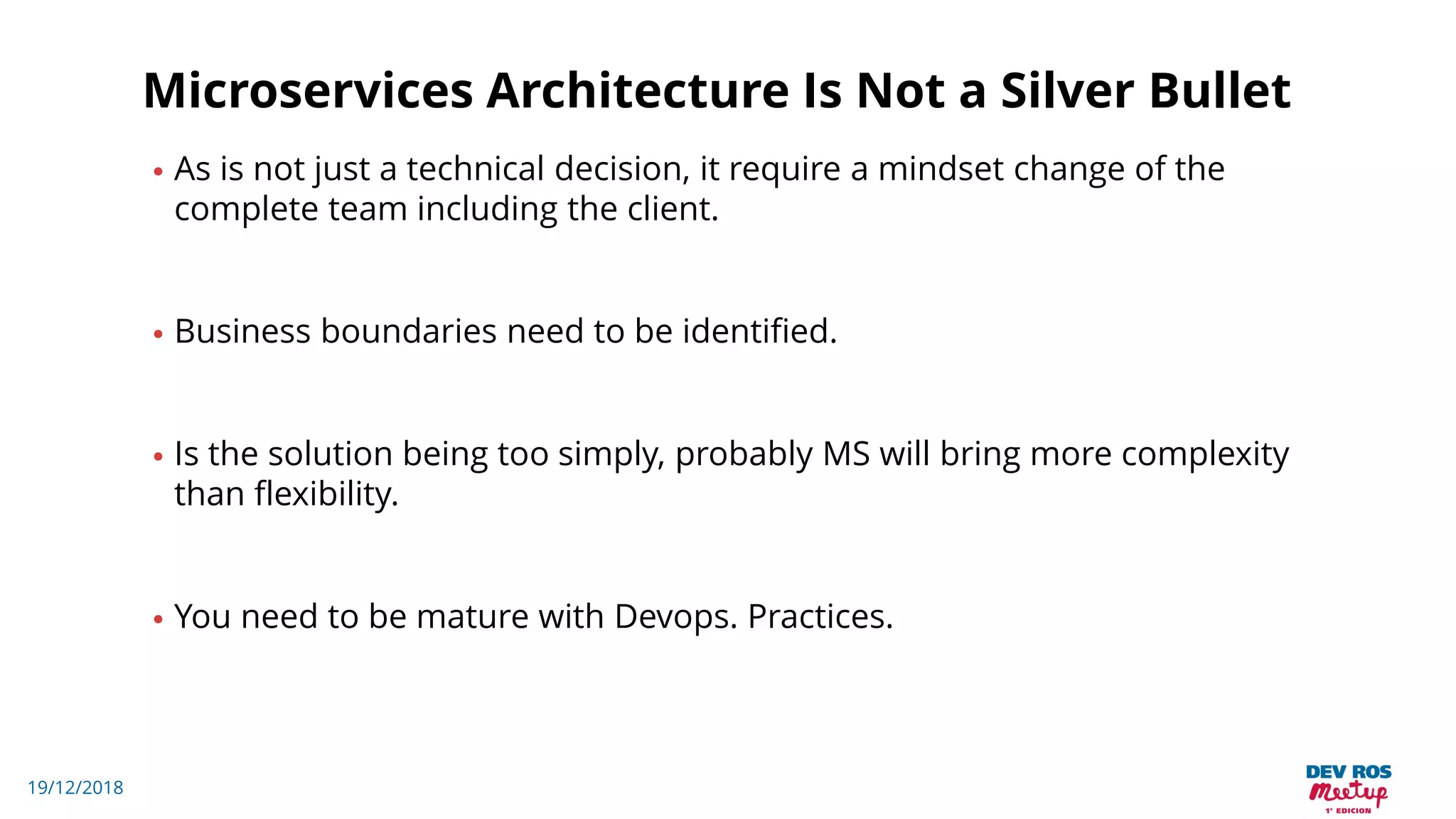 19/12/2018
Microservices Architecture Is Not a Silver Bullet
• As is not just a technical decision, it require a mindset change of the
complete team including the client.
• Business boundaries need to be identified.
• Is the solution being too simply, probably MS will bring more complexity
than flexibility.
• You need to be mature with Devops. Practices.
 