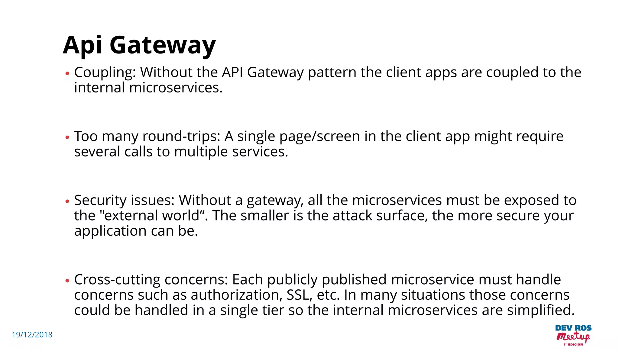 19/12/2018
Api Gateway
• Coupling: Without the API Gateway pattern the client apps are coupled to the
internal microservices.
• Too many round-trips: A single page/screen in the client app might require
several calls to multiple services.
• Security issues: Without a gateway, all the microservices must be exposed to
the "external world“. The smaller is the attack surface, the more secure your
application can be.
• Cross-cutting concerns: Each publicly published microservice must handle
concerns such as authorization, SSL, etc. In many situations those concerns
could be handled in a single tier so the internal microservices are simplified.
 