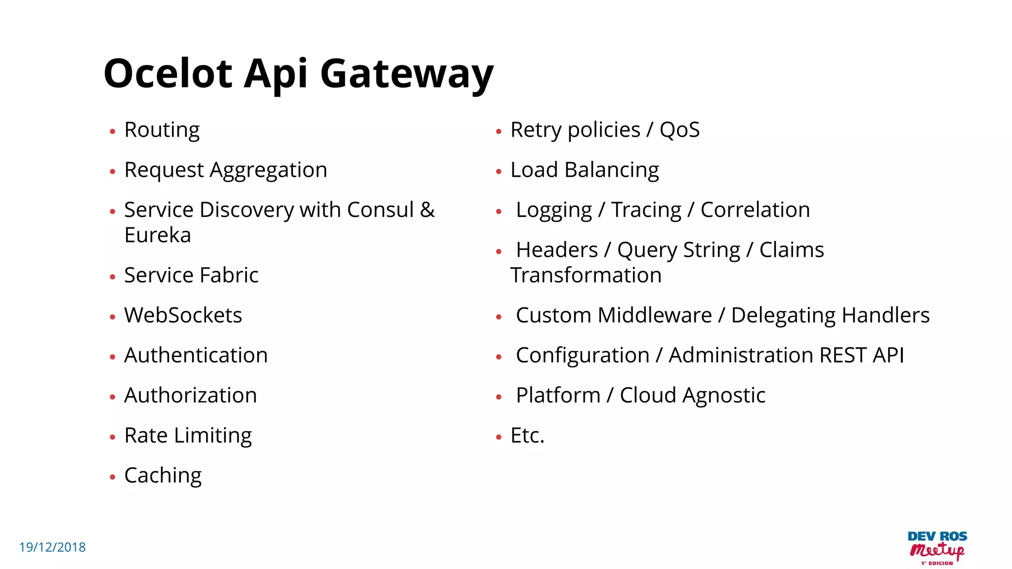 19/12/2018
Ocelot Api Gateway
• Routing
• Request Aggregation
• Service Discovery with Consul &
Eureka
• Service Fabric
• WebSockets
• Authentication
• Authorization
• Rate Limiting
• Caching
• Retry policies / QoS
• Load Balancing
• Logging / Tracing / Correlation
• Headers / Query String / Claims
Transformation
• Custom Middleware / Delegating Handlers
• Configuration / Administration REST API
• Platform / Cloud Agnostic
• Etc.
 