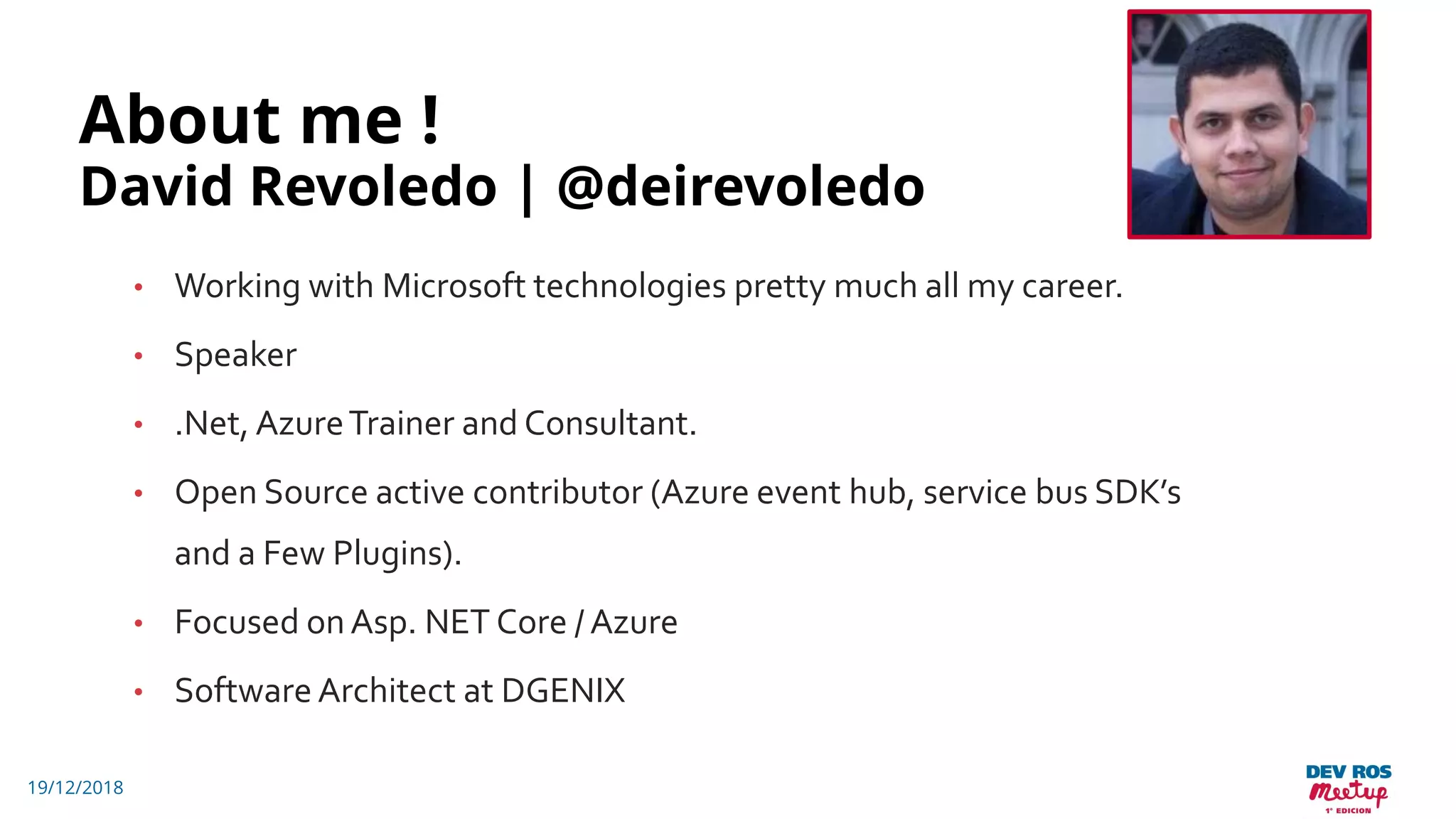 About me !
David Revoledo | @deirevoledo
• Working with Microsoft technologies pretty much all my career.
• Speaker
• .Net, AzureTrainer and Consultant.
• Open Source active contributor (Azure event hub, service bus SDK’s
and a Few Plugins).
• Focused onAsp. NET Core / Azure
• Software Architect at DGENIX
19/12/2018
 