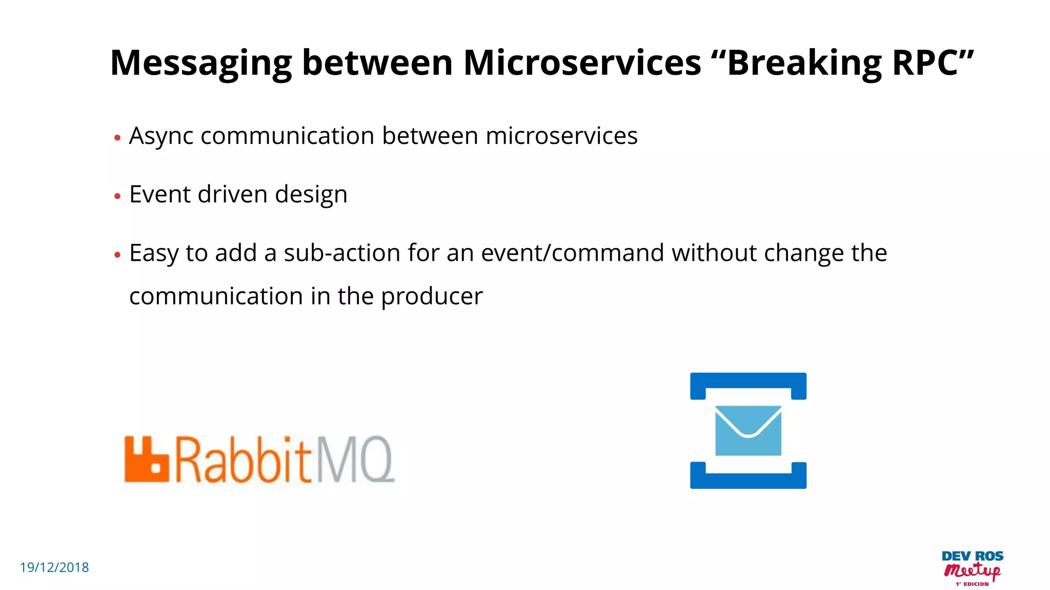19/12/2018
Messaging between Microservices “Breaking RPC”
• Async communication between microservices
• Event driven design
• Easy to add a sub-action for an event/command without change the
communication in the producer
 