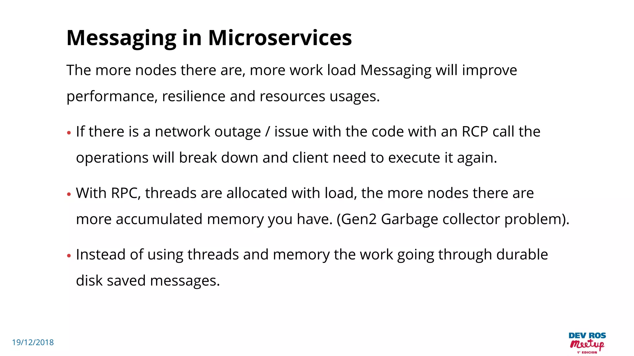 19/12/2018
Messaging in Microservices
The more nodes there are, more work load Messaging will improve
performance, resilience and resources usages.
• If there is a network outage / issue with the code with an RCP call the
operations will break down and client need to execute it again.
• With RPC, threads are allocated with load, the more nodes there are
more accumulated memory you have. (Gen2 Garbage collector problem).
• Instead of using threads and memory the work going through durable
disk saved messages.
 