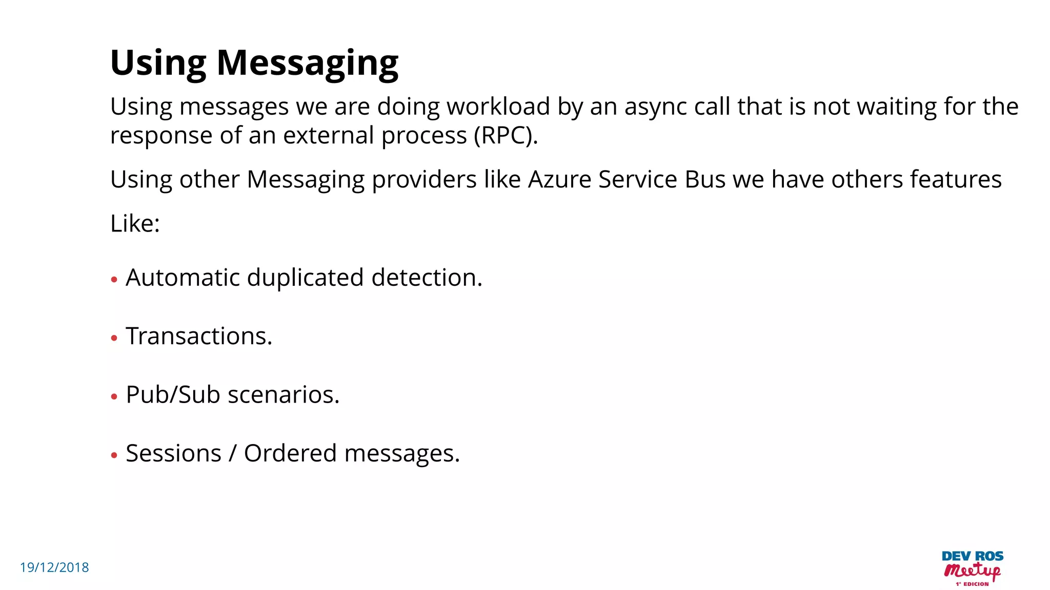 19/12/2018
Using Messaging
Using messages we are doing workload by an async call that is not waiting for the
response of an external process (RPC).
Using other Messaging providers like Azure Service Bus we have others features
Like:
• Automatic duplicated detection.
• Transactions.
• Pub/Sub scenarios.
• Sessions / Ordered messages.
 
