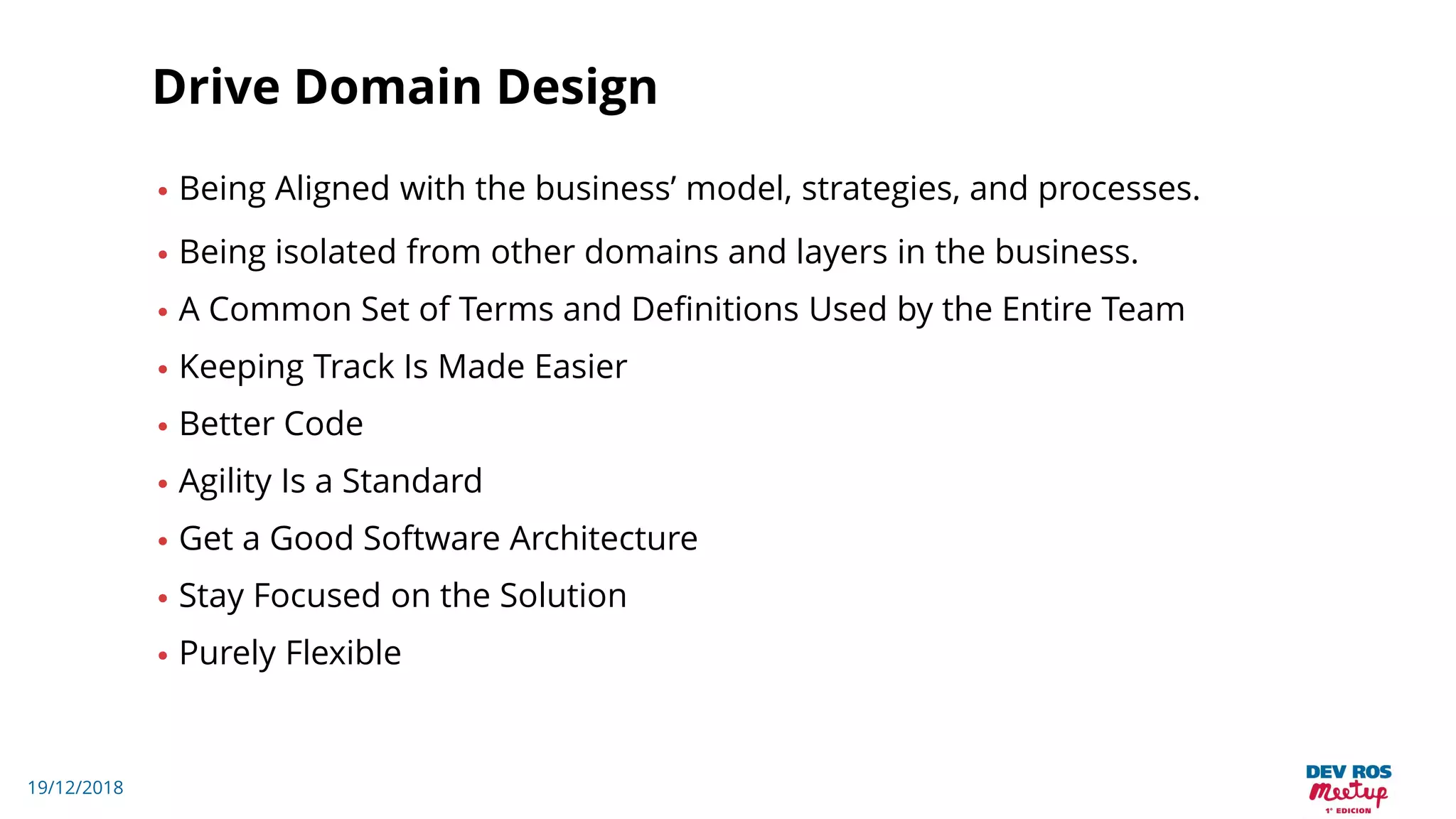 19/12/2018
Drive Domain Design
• Being Aligned with the business’ model, strategies, and processes.
• Being isolated from other domains and layers in the business.
• A Common Set of Terms and Definitions Used by the Entire Team
• Keeping Track Is Made Easier
• Better Code
• Agility Is a Standard
• Get a Good Software Architecture
• Stay Focused on the Solution
• Purely Flexible
 
