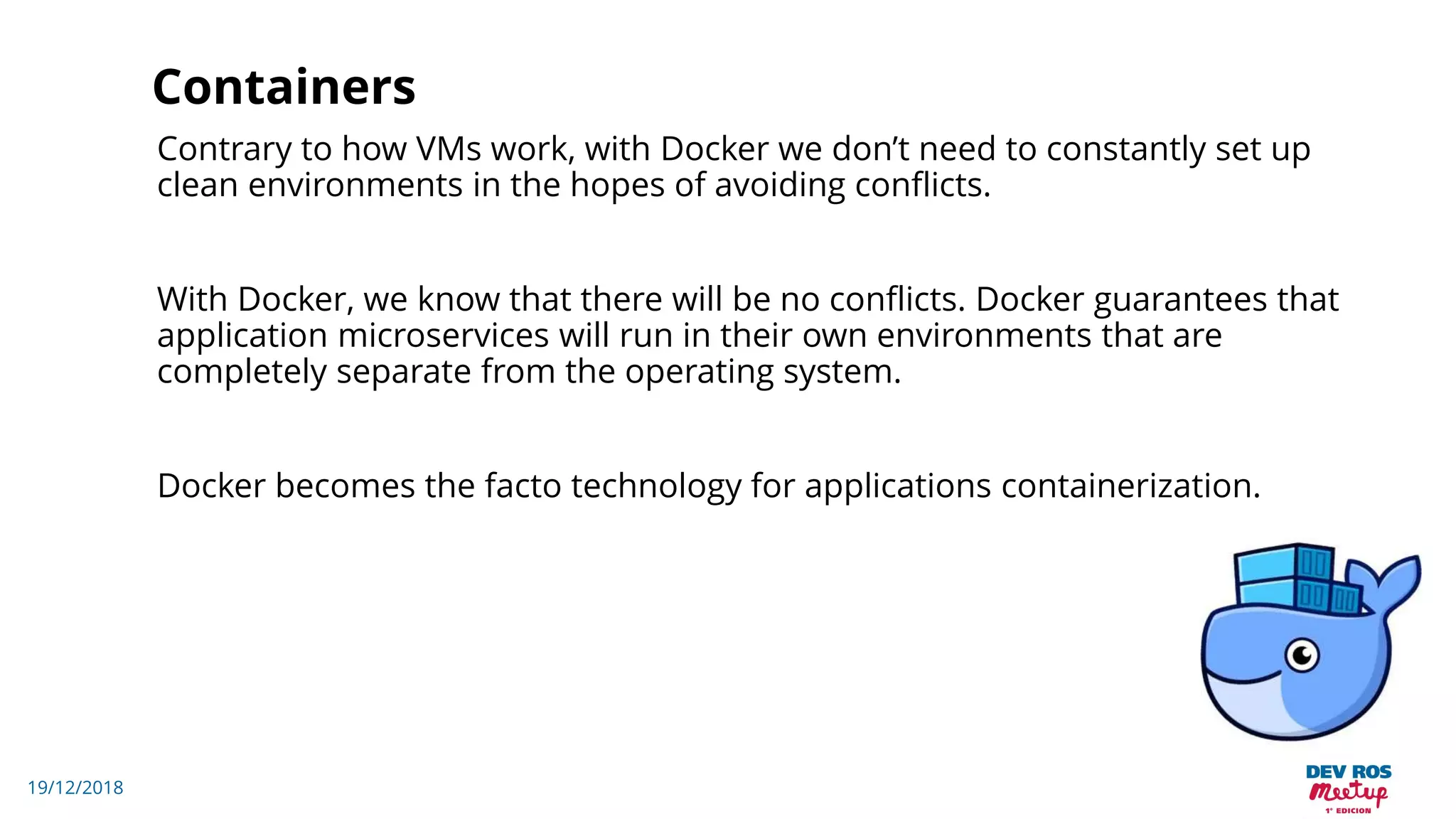 19/12/2018
Containers
Contrary to how VMs work, with Docker we don’t need to constantly set up
clean environments in the hopes of avoiding conflicts.
With Docker, we know that there will be no conflicts. Docker guarantees that
application microservices will run in their own environments that are
completely separate from the operating system.
Docker becomes the facto technology for applications containerization.
 