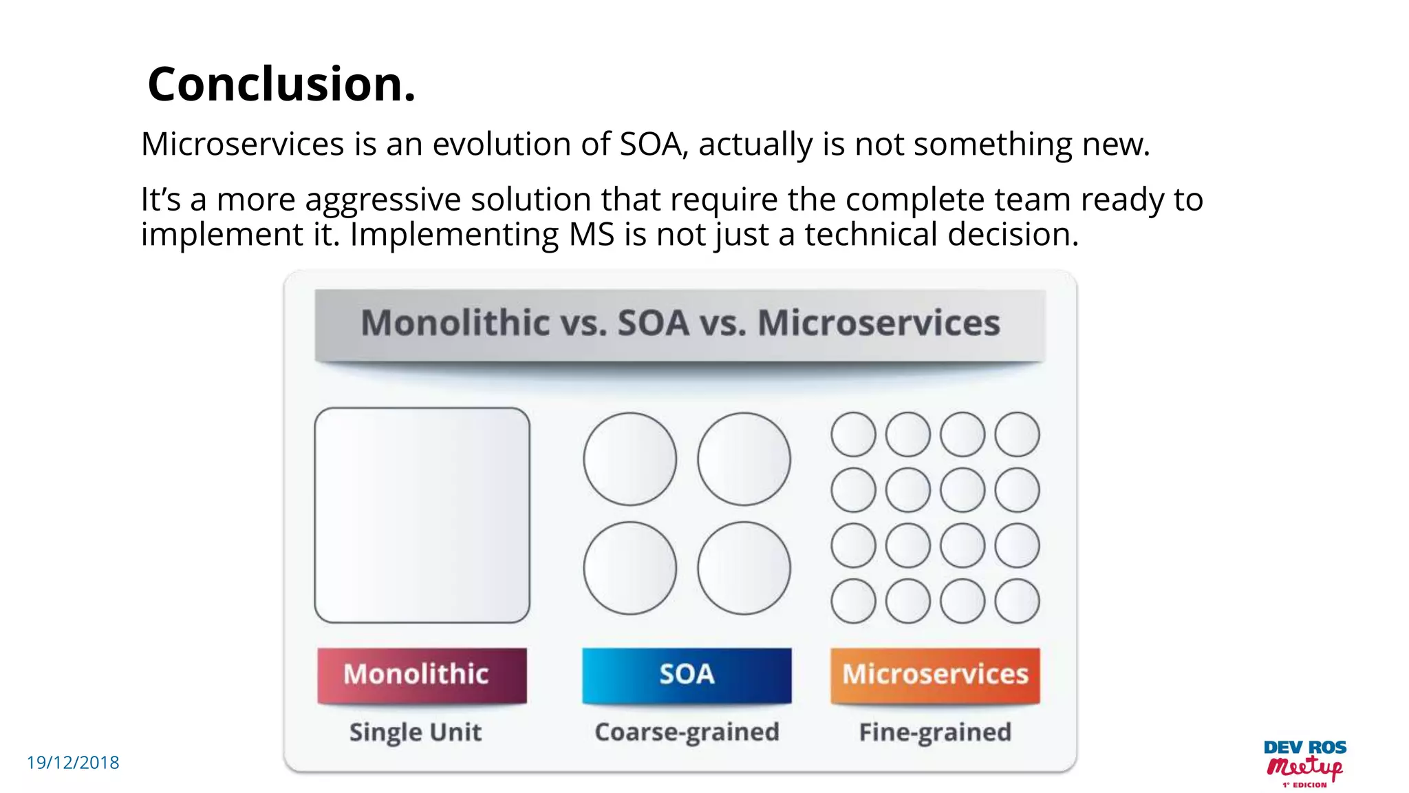 19/12/2018
Conclusion.
Microservices is an evolution of SOA, actually is not something new.
It’s a more aggressive solution that require the complete team ready to
implement it. Implementing MS is not just a technical decision.
 