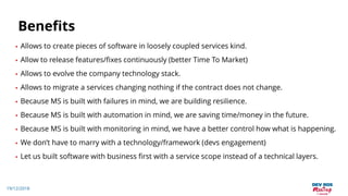 19/12/2018
Benefits
• Allows to create pieces of software in loosely coupled services kind.
• Allow to release features/fixes continuously (better Time To Market)
• Allows to evolve the company technology stack.
• Allows to migrate a services changing nothing if the contract does not change.
• Because MS is built with failures in mind, we are building resilience.
• Because MS is built with automation in mind, we are saving time/money in the future.
• Because MS is built with monitoring in mind, we have a better control how what is happening.
• We don’t have to marry with a technology/framework (devs engagement)
• Let us built software with business first with a service scope instead of a technical layers.
 