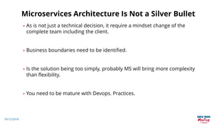 19/12/2018
Microservices Architecture Is Not a Silver Bullet
• As is not just a technical decision, it require a mindset change of the
complete team including the client.
• Business boundaries need to be identified.
• Is the solution being too simply, probably MS will bring more complexity
than flexibility.
• You need to be mature with Devops. Practices.
 