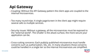 19/12/2018
Api Gateway
• Coupling: Without the API Gateway pattern the client apps are coupled to the
internal microservices.
• Too many round-trips: A single page/screen in the client app might require
several calls to multiple services.
• Security issues: Without a gateway, all the microservices must be exposed to
the "external world“. The smaller is the attack surface, the more secure your
application can be.
• Cross-cutting concerns: Each publicly published microservice must handle
concerns such as authorization, SSL, etc. In many situations those concerns
could be handled in a single tier so the internal microservices are simplified.
 