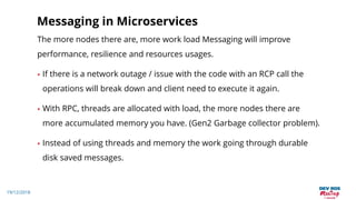 19/12/2018
Messaging in Microservices
The more nodes there are, more work load Messaging will improve
performance, resilience and resources usages.
• If there is a network outage / issue with the code with an RCP call the
operations will break down and client need to execute it again.
• With RPC, threads are allocated with load, the more nodes there are
more accumulated memory you have. (Gen2 Garbage collector problem).
• Instead of using threads and memory the work going through durable
disk saved messages.
 
