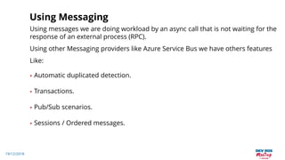 19/12/2018
Using Messaging
Using messages we are doing workload by an async call that is not waiting for the
response of an external process (RPC).
Using other Messaging providers like Azure Service Bus we have others features
Like:
• Automatic duplicated detection.
• Transactions.
• Pub/Sub scenarios.
• Sessions / Ordered messages.
 