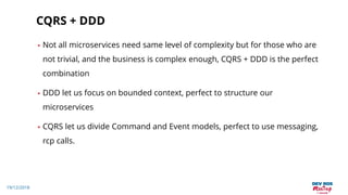 19/12/2018
CQRS + DDD
• Not all microservices need same level of complexity but for those who are
not trivial, and the business is complex enough, CQRS + DDD is the perfect
combination
• DDD let us focus on bounded context, perfect to structure our
microservices
• CQRS let us divide Command and Event models, perfect to use messaging,
rcp calls.
 