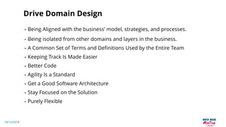 19/12/2018
Drive Domain Design
• Being Aligned with the business’ model, strategies, and processes.
• Being isolated from other domains and layers in the business.
• A Common Set of Terms and Definitions Used by the Entire Team
• Keeping Track Is Made Easier
• Better Code
• Agility Is a Standard
• Get a Good Software Architecture
• Stay Focused on the Solution
• Purely Flexible
 