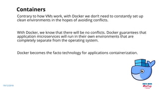 19/12/2018
Containers
Contrary to how VMs work, with Docker we don’t need to constantly set up
clean environments in the hopes of avoiding conflicts.
With Docker, we know that there will be no conflicts. Docker guarantees that
application microservices will run in their own environments that are
completely separate from the operating system.
Docker becomes the facto technology for applications containerization.
 