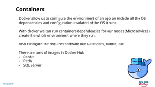 19/12/2018
Containers
Docker allow us to configure the environment of an app an include all the OS
dependencies and configuration insolated of the OS it runs.
With docker we can run containers dependencies for our nodes (Microservices)
create the whole environment where they run.
Also configure the required software like Databases, Rabbit, otc.
There are tons of images in Docker Hub
- Rabbit
- Redis
- SQL Server
 