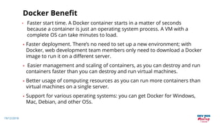19/12/2018
Docker Benefit
• Faster start time. A Docker container starts in a matter of seconds
because a container is just an operating system process. A VM with a
complete OS can take minutes to load.
• Faster deployment. There’s no need to set up a new environment; with
Docker, web development team members only need to download a Docker
image to run it on a different server.
• Easier management and scaling of containers, as you can destroy and run
containers faster than you can destroy and run virtual machines.
• Better usage of computing resources as you can run more containers than
virtual machines on a single server.
• Support for various operating systems: you can get Docker for Windows,
Mac, Debian, and other OSs.
 