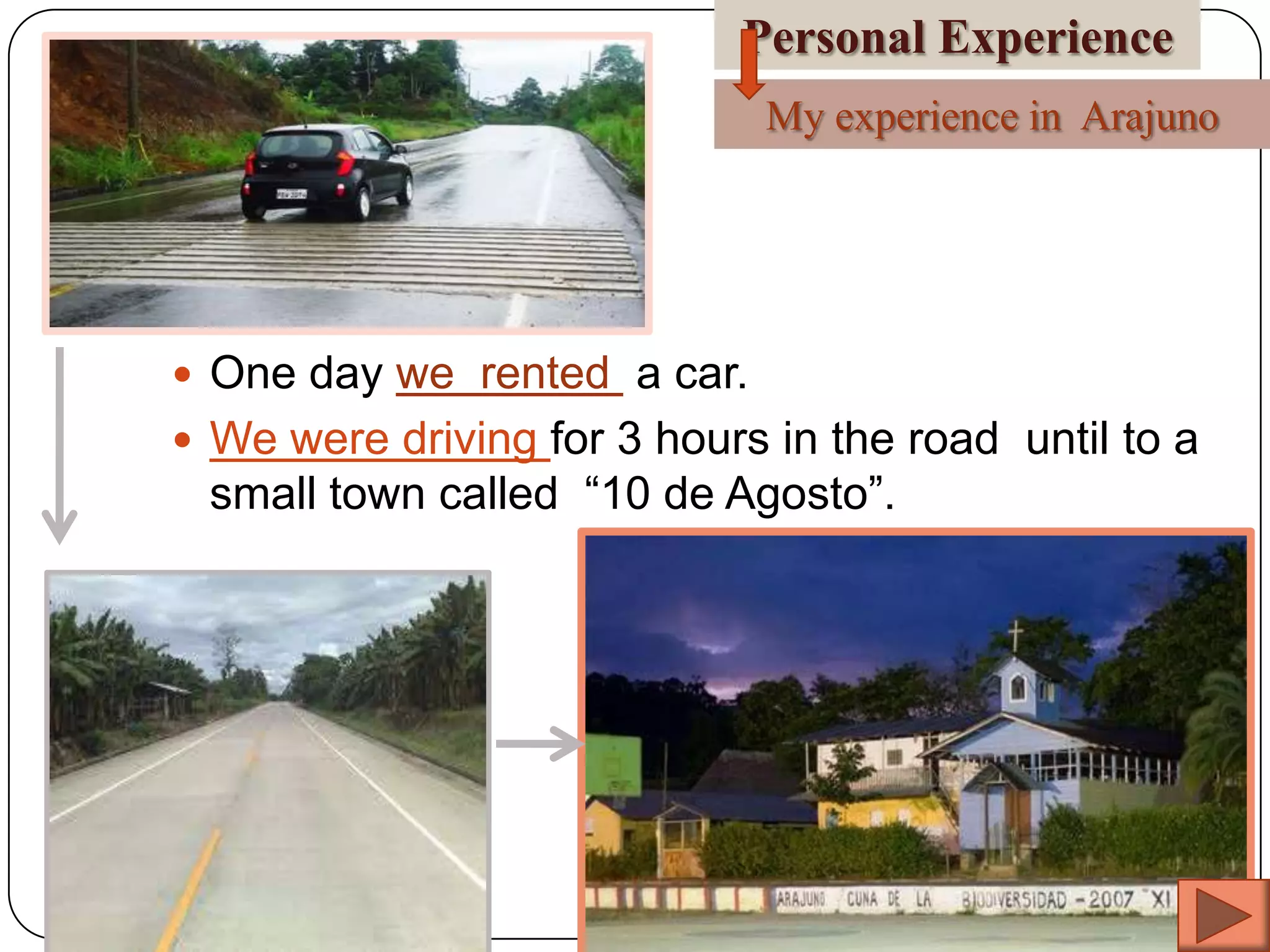 Personal Experience
My experience in Arajuno

 One day we rented a car.
 We were driving for 3 hours in the road until to a

small town called “10 de Agosto”.

 