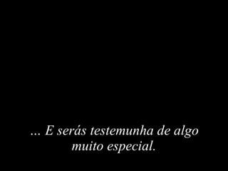 …   E  serás testemunha de algo muito especial . 
