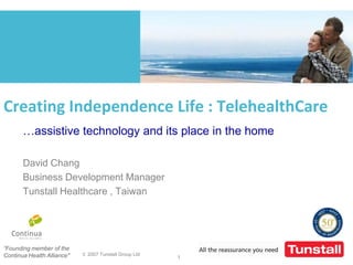 Creating Independence Life : TelehealthCare
       …assistive technology and its place in the home

       David Chang
       Business Development Manager
       Tunstall Healthcare , Taiwan




“Founding member of the
Continua Health Alliance"   © 2007 Tunstall Group Ltd
                                                        1
 
