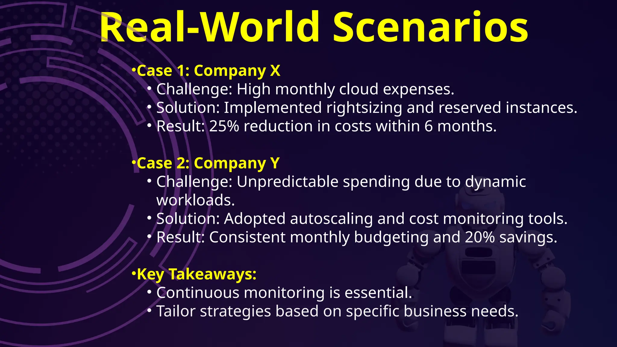 Real-World Scenarios
•Case 1: Company X
• Challenge: High monthly cloud expenses.
• Solution: Implemented rightsizing and reserved instances.
• Result: 25% reduction in costs within 6 months.
•Case 2: Company Y
• Challenge: Unpredictable spending due to dynamic
workloads.
• Solution: Adopted autoscaling and cost monitoring tools.
• Result: Consistent monthly budgeting and 20% savings.
•Key Takeaways:
• Continuous monitoring is essential.
• Tailor strategies based on specific business needs.
 