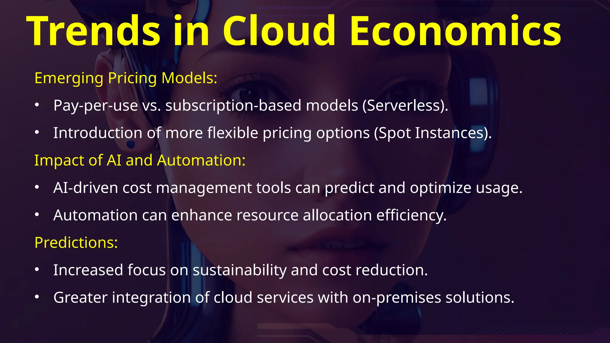 Trends in Cloud Economics
Emerging Pricing Models:
• Pay-per-use vs. subscription-based models (Serverless).
• Introduction of more flexible pricing options (Spot Instances).
Impact of AI and Automation:
• AI-driven cost management tools can predict and optimize usage.
• Automation can enhance resource allocation efficiency.
Predictions:
• Increased focus on sustainability and cost reduction.
• Greater integration of cloud services with on-premises solutions.
 