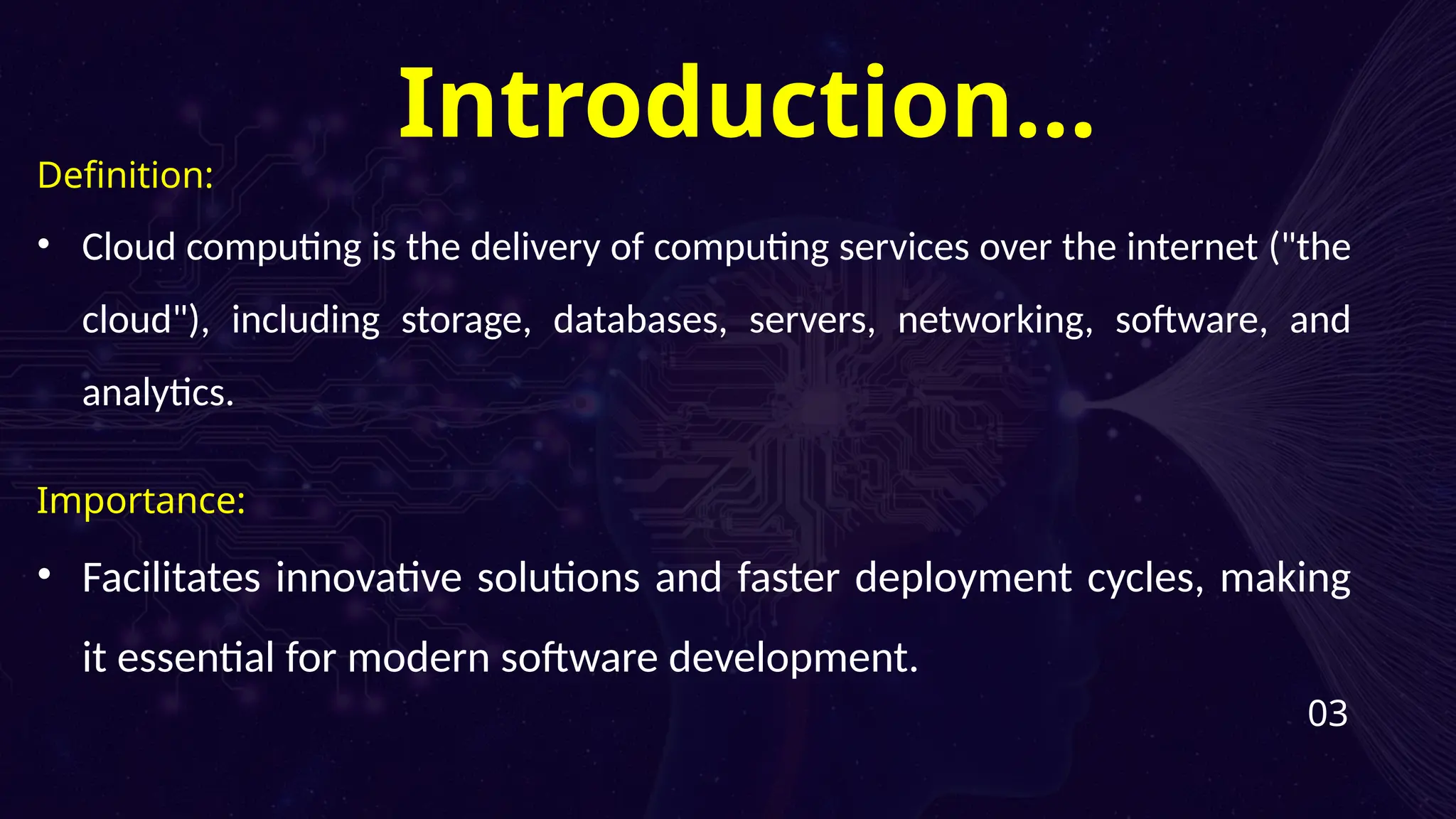 Definition:
• Cloud computing is the delivery of computing services over the internet ("the
cloud"), including storage, databases, servers, networking, software, and
analytics.
Importance:
• Facilitates innovative solutions and faster deployment cycles, making
it essential for modern software development.
03
Introduction…
 