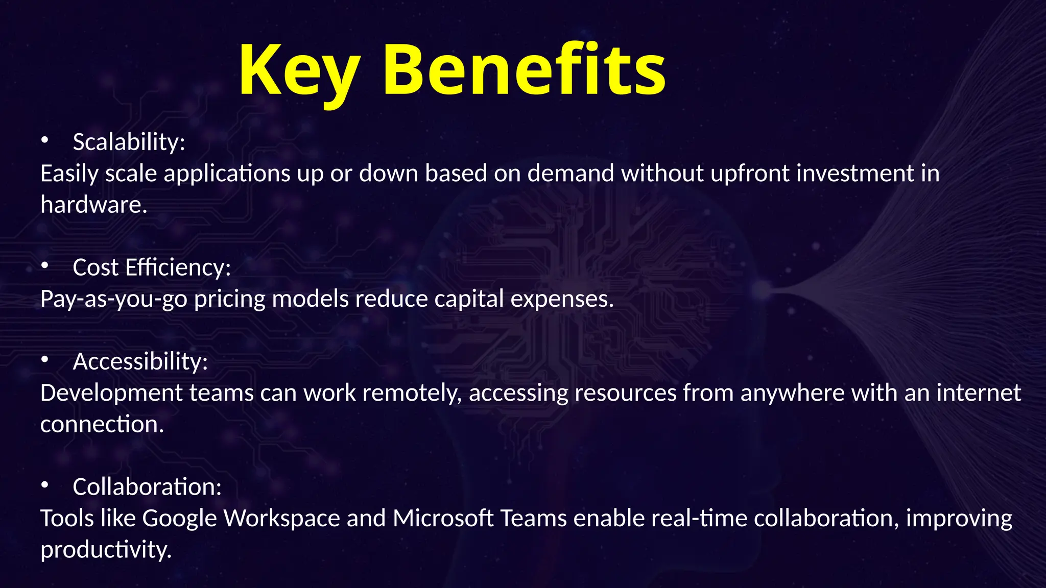 04
Cost Structures
• Scalability:
Easily scale applications up or down based on demand without upfront investment in
hardware.
• Cost Efficiency:
Pay-as-you-go pricing models reduce capital expenses.
• Accessibility:
Development teams can work remotely, accessing resources from anywhere with an internet
connection.
• Collaboration:
Tools like Google Workspace and Microsoft Teams enable real-time collaboration, improving
productivity.
Key Benefits
 