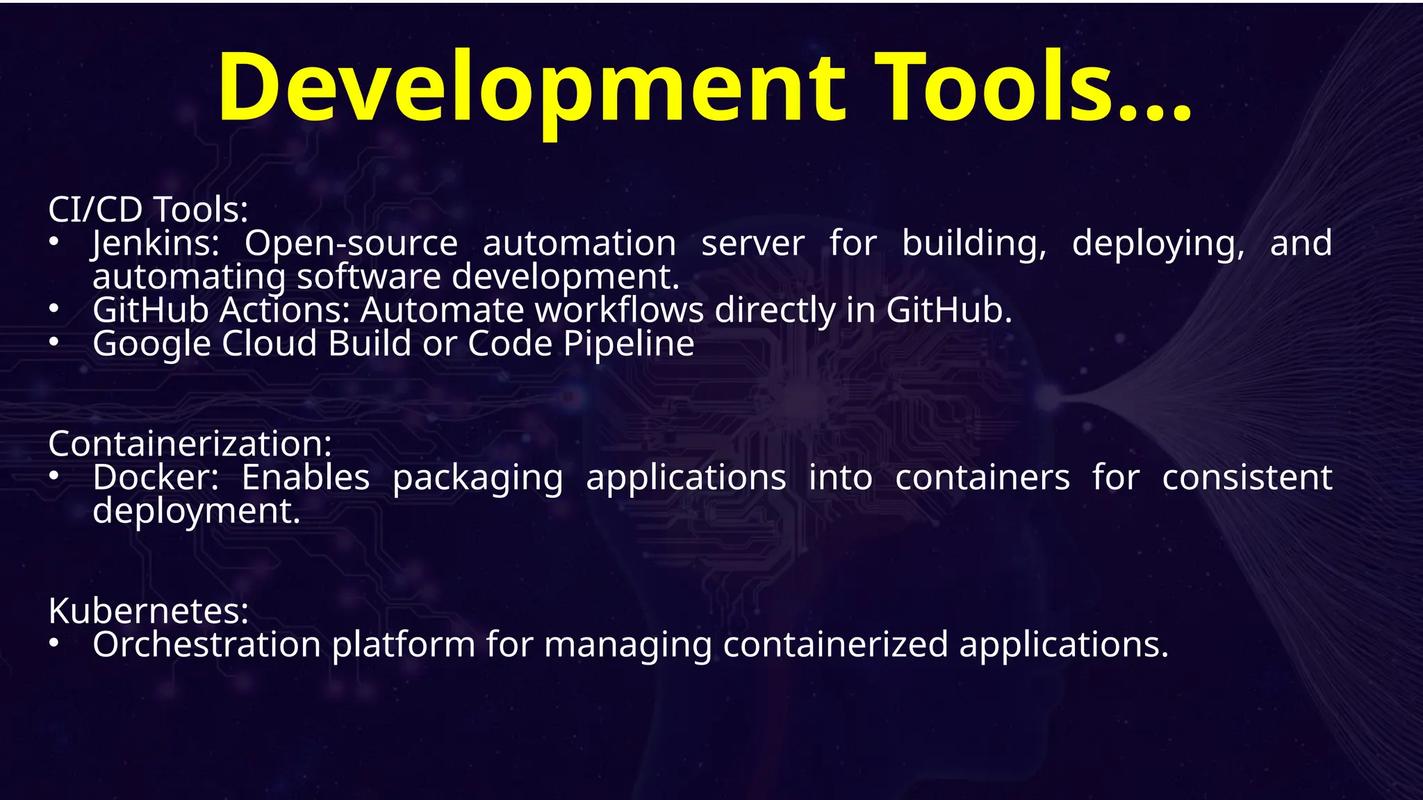 CI/CD Tools:
• Jenkins: Open-source automation server for building, deploying, and
automating software development.
• GitHub Actions: Automate workflows directly in GitHub.
• Google Cloud Build or Code Pipeline
Containerization:
• Docker: Enables packaging applications into containers for consistent
deployment.
Kubernetes:
• Orchestration platform for managing containerized applications.
Development Tools…
 