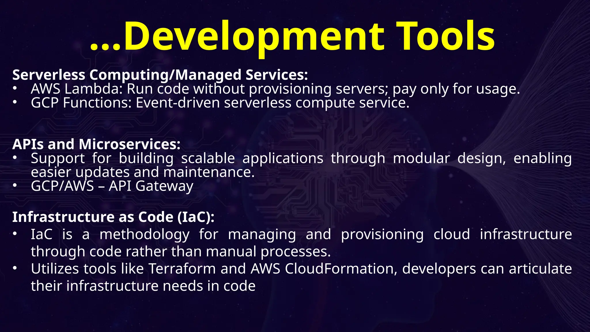 Serverless Computing/Managed Services:
• AWS Lambda: Run code without provisioning servers; pay only for usage.
• GCP Functions: Event-driven serverless compute service.
APIs and Microservices:
• Support for building scalable applications through modular design, enabling
easier updates and maintenance.
• GCP/AWS – API Gateway
Infrastructure as Code (IaC):
• IaC is a methodology for managing and provisioning cloud infrastructure
through code rather than manual processes.
• Utilizes tools like Terraform and AWS CloudFormation, developers can articulate
their infrastructure needs in code
…Development Tools
 
