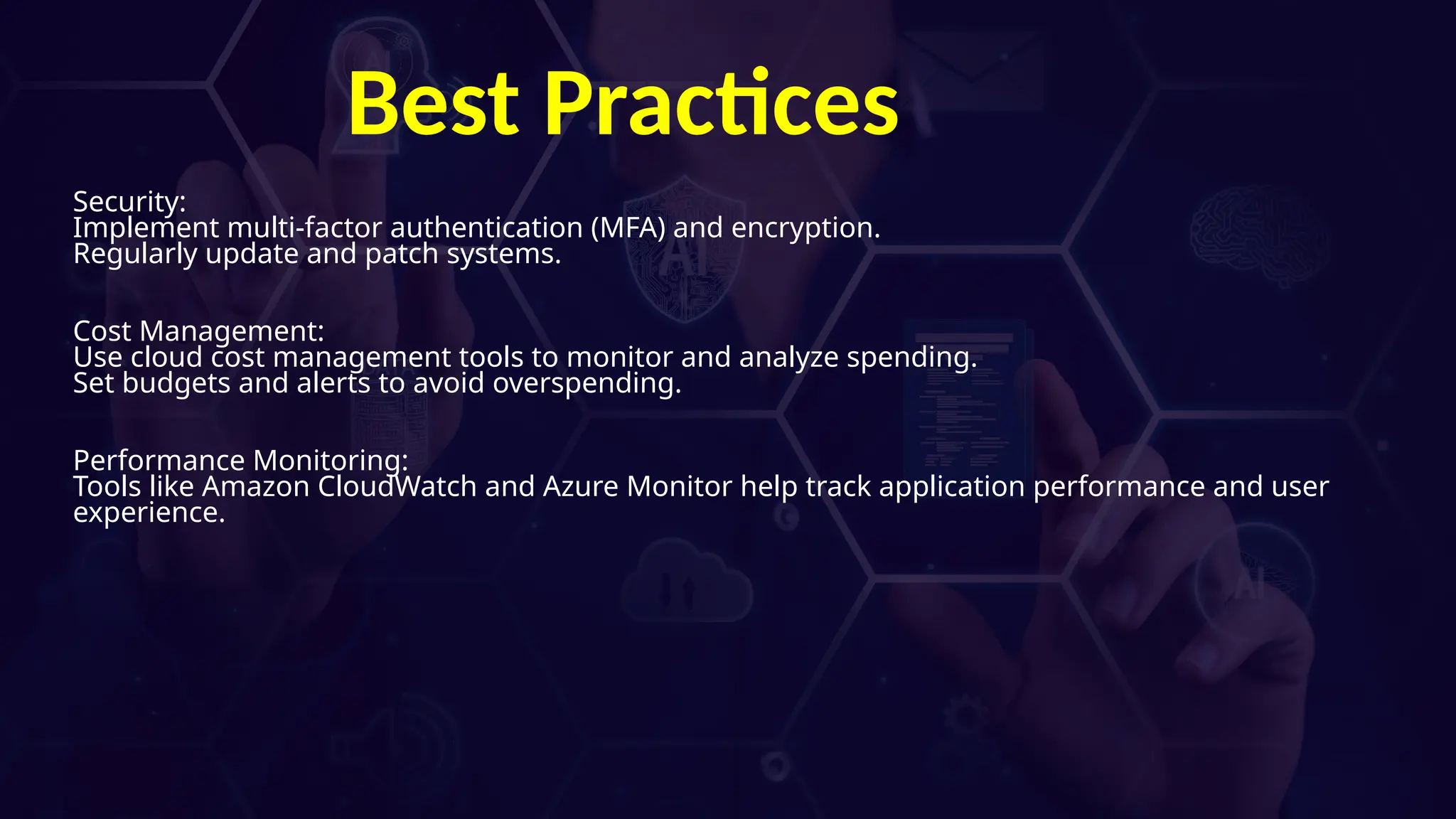 Best Practices
Security:
Implement multi-factor authentication (MFA) and encryption.
Regularly update and patch systems.
Cost Management:
Use cloud cost management tools to monitor and analyze spending.
Set budgets and alerts to avoid overspending.
Performance Monitoring:
Tools like Amazon CloudWatch and Azure Monitor help track application performance and user
experience.
 