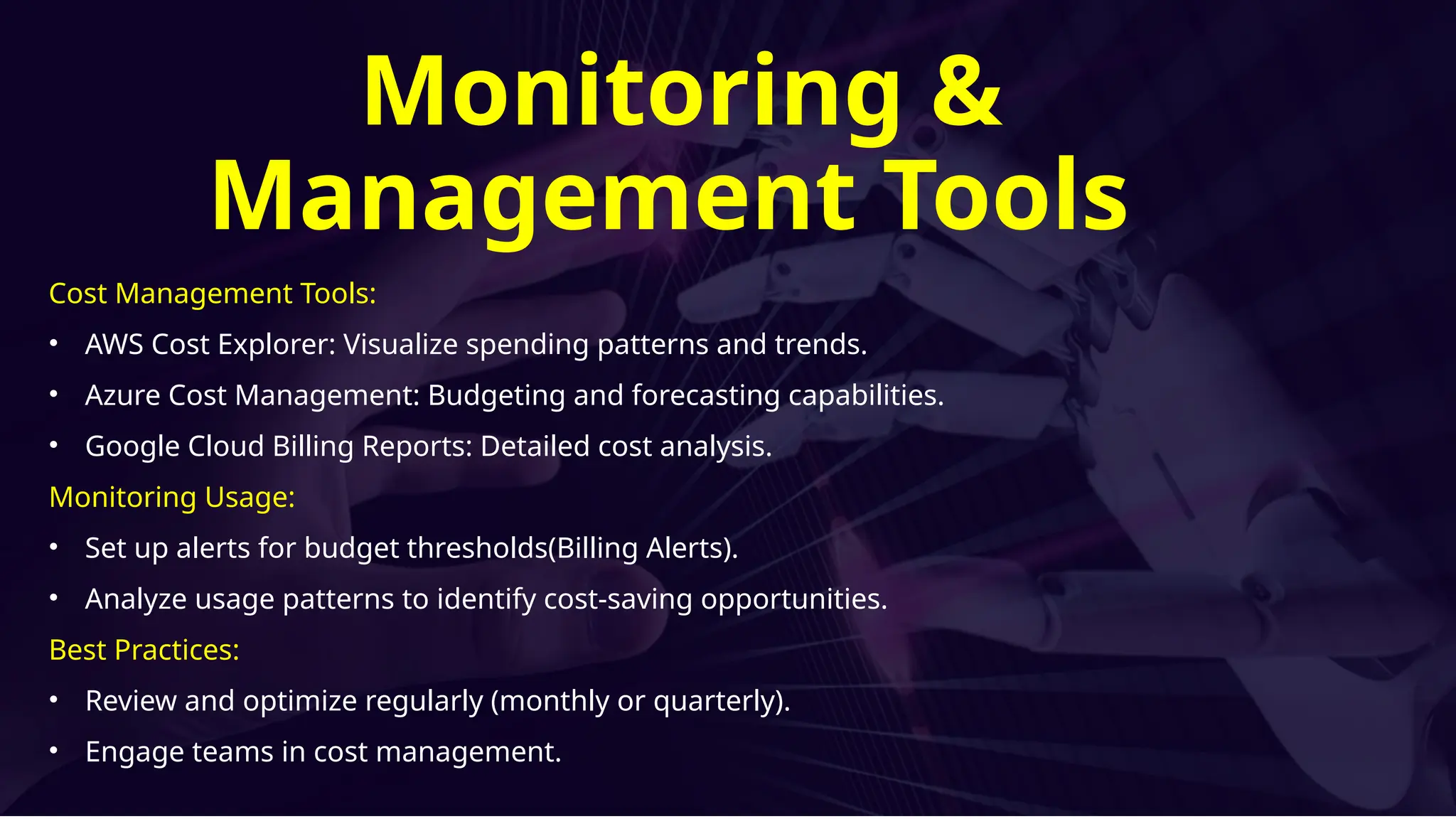 Cost Management Tools:
• AWS Cost Explorer: Visualize spending patterns and trends.
• Azure Cost Management: Budgeting and forecasting capabilities.
• Google Cloud Billing Reports: Detailed cost analysis.
Monitoring Usage:
• Set up alerts for budget thresholds(Billing Alerts).
• Analyze usage patterns to identify cost-saving opportunities.
Best Practices:
• Review and optimize regularly (monthly or quarterly).
• Engage teams in cost management.
Monitoring &
Management Tools
 