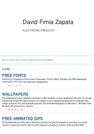 DDaavviidd David FFiimmiiaa Fimia Zapata 
ZZaappaattaa 
ELECTRONIC PRESS KIT 
David Fimia Zapata 
Born in France. but i'm living in Spain and the United States. 
Links 
FREE FONTS 
Free Fonts. Thousands of Free Fonts to Download. Fonts for Word, Windows and MSN Messenger. 
Fonts for PC, TTF True Type decorative typographies 
WALLPAPERS 
Free wallpapers for your desktop in Windows or Mac computer, also for widescreen monitors. Do not wait 
to download images this great collection of images to use as desktop backgrounds on computers with 
images of sports, love, and especially cartoons, free animated wallpapers for Windows 7, Windows Vista, 
Windows XP and previous versions. 
FREE ANIMATED GIFS 
All animated gifs are totally free in Gifmania.co.uk and the gifs are prepared to your blog, your social 
network or share with friends. Behind every category is awaiting a surprise. Enjoy the New Web 
 
